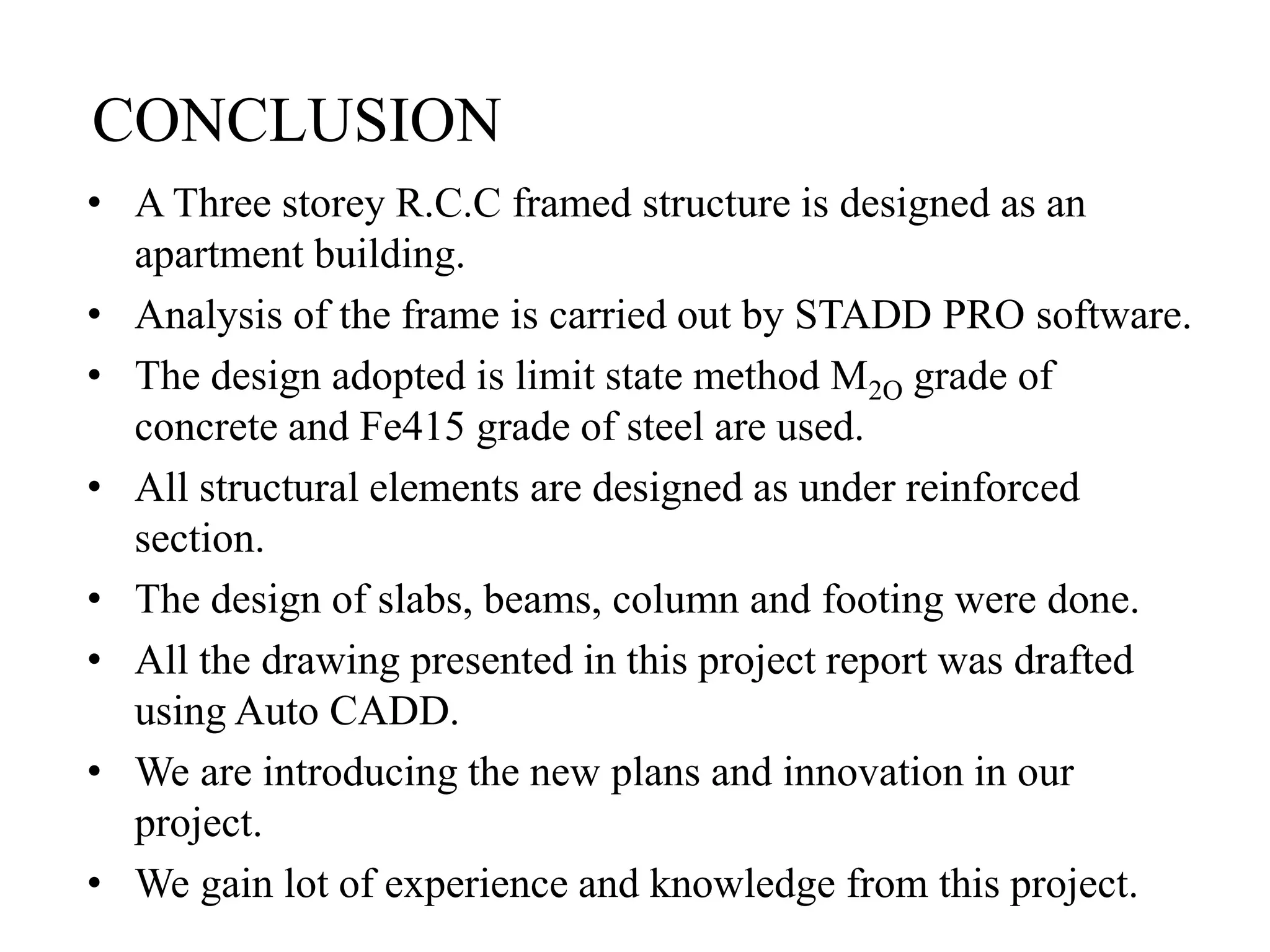 CONCLUSION
• A Three storey R.C.C framed structure is designed as an
apartment building.
• Analysis of the frame is carried out by STADD PRO software.
• The design adopted is limit state method M2O grade of
concrete and Fe415 grade of steel are used.
• All structural elements are designed as under reinforced
section.
• The design of slabs, beams, column and footing were done.
• All the drawing presented in this project report was drafted
using Auto CADD.
• We are introducing the new plans and innovation in our
project.
• We gain lot of experience and knowledge from this project.
 