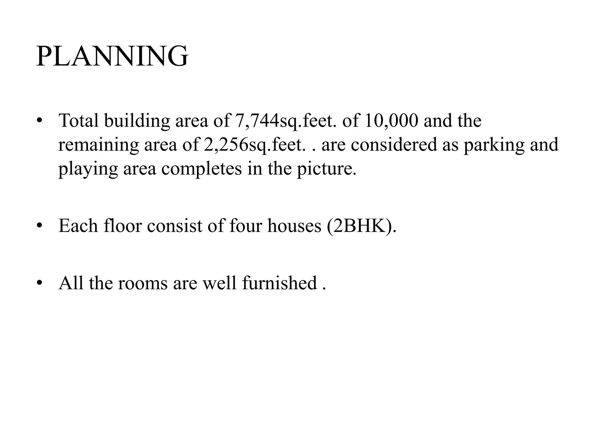 PLANNING
• Total building area of 7,744sq.feet. of 10,000 and the
remaining area of 2,256sq.feet. . are considered as parking and
playing area completes in the picture.
• Each floor consist of four houses (2BHK).
• All the rooms are well furnished .
 