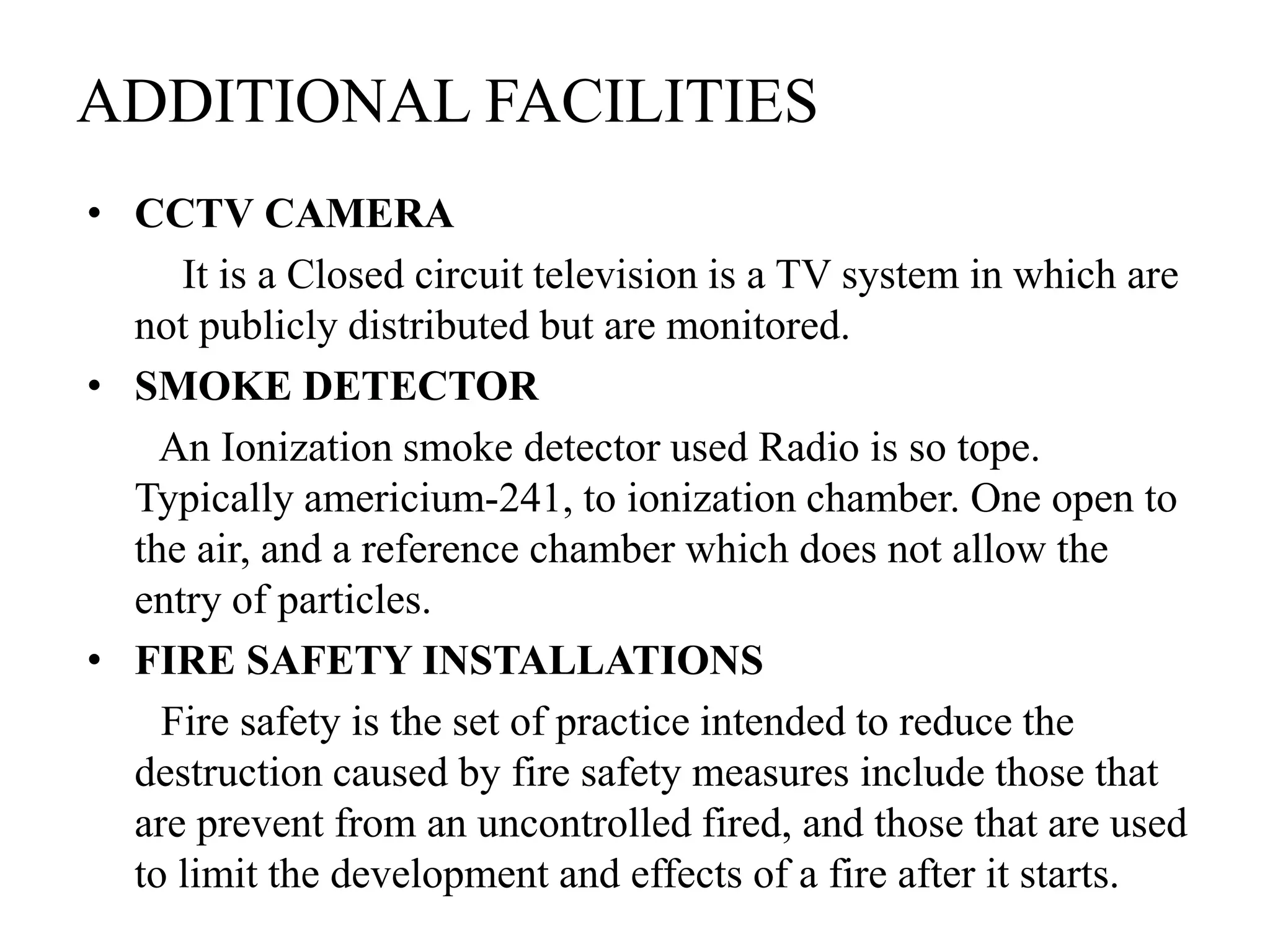 ADDITIONAL FACILITIES
• CCTV CAMERA
It is a Closed circuit television is a TV system in which are
not publicly distributed but are monitored.
• SMOKE DETECTOR
An Ionization smoke detector used Radio is so tope.
Typically americium-241, to ionization chamber. One open to
the air, and a reference chamber which does not allow the
entry of particles.
• FIRE SAFETY INSTALLATIONS
Fire safety is the set of practice intended to reduce the
destruction caused by fire safety measures include those that
are prevent from an uncontrolled fired, and those that are used
to limit the development and effects of a fire after it starts.
 