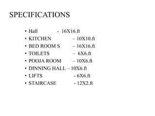 SPECIFICATIONS
• Hall - 16X16.ft
• KITCHEN – 10X10.ft
• BED ROOM S – 16X16.ft
• TOILETS – 6X6.ft
• POOJA ROOM – 10X6.ft
• DINNING HALL – 10X6.ft
• LIFTS - 6X6.ft
• STAIRCASE - 12X2.ft
 