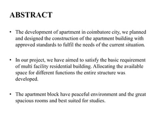 ABSTRACT
• The development of apartment in coimbatore city, we planned
and designed the construction of the apartment building with
approved standards to fulfil the needs of the current situation.
• In our project, we have aimed to satisfy the basic requirement
of multi facility residential building. Allocating the available
space for different functions the entire structure was
developed.
• The apartment block have peaceful environment and the great
spacious rooms and best suited for studies.
 