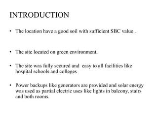 INTRODUCTION
• The location have a good soil with sufficient SBC value .
• The site located on green environment.
• The site was fully secured and easy to all facilities like
hospital schools and colleges
• Power backups like generators are provided and solar energy
was used as partial electric uses like lights in balcony, stairs
and both rooms.
 