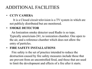 ADDITIONAL FACILITIES
• CCTV CAMERA
It is a Closed circuit television is a TV system in which are
not publicly distributed but are monitored.
• SMOKE DETECTOR
An Ionization smoke detector used Radio is so tope.
Typically americium-241, to ionization chamber. One open to
the air, and a reference chamber which does not allow the
entry of particles.
• FIRE SAFETY INSTALLATIONS
Fire safety is the set of practice intended to reduce the
destruction caused by fire safety measures include those that
are prevent from an uncontrolled fired, and those that are used
to limit the development and effects of a fire after it starts.
 