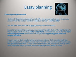 Essay planning
Choosing the right question

   Section B Theoretical Perspectives will offer you several topic areas. Ensure you
   answer from the section entitled ‘Collective Identity’ - and no other.

   You will then have a choice of two questions from this section.

   Pause for a moment to ensure you are making the right choice. The ‘right choice’ is
   the question which you may better understand, for which you can make the more
   convincing arguments and which in turn you can support by good and wide
   ranging evidence.

   It’s very easy to dash headlong into an answer without fully considering these
   points because the question sounds more ‘friendly’ and you may feel requires less
   thought and preparation. This is fine until the ideas dry up and you end up with a
   short response and/or you end up just repeating earlier points as ‘filler’.
 