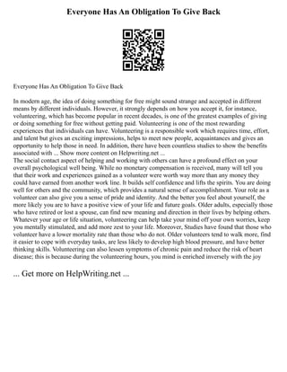 Everyone Has An Obligation To Give Back
Everyone Has An Obligation To Give Back
In modern age, the idea of doing something for free might sound strange and accepted in different
means by different individuals. However, it strongly depends on how you accept it, for instance,
volunteering, which has become popular in recent decades, is one of the greatest examples of giving
or doing something for free without getting paid. Volunteering is one of the most rewarding
experiences that individuals can have. Volunteering is a responsible work which requires time, effort,
and talent but gives an exciting impressions, helps to meet new people, acquaintances and gives an
opportunity to help those in need. In addition, there have been countless studies to show the benefits
associated with ... Show more content on Helpwriting.net ...
The social contact aspect of helping and working with others can have a profound effect on your
overall psychological well being. While no monetary compensation is received, many will tell you
that their work and experiences gained as a volunteer were worth way more than any money they
could have earned from another work line. It builds self confidence and lifts the spirits. You are doing
well for others and the community, which provides a natural sense of accomplishment. Your role as a
volunteer can also give you a sense of pride and identity. And the better you feel about yourself, the
more likely you are to have a positive view of your life and future goals. Older adults, especially those
who have retired or lost a spouse, can find new meaning and direction in their lives by helping others.
Whatever your age or life situation, volunteering can help take your mind off your own worries, keep
you mentally stimulated, and add more zest to your life. Moreover, Studies have found that those who
volunteer have a lower mortality rate than those who do not. Older volunteers tend to walk more, find
it easier to cope with everyday tasks, are less likely to develop high blood pressure, and have better
thinking skills. Volunteering can also lessen symptoms of chronic pain and reduce the risk of heart
disease; this is because during the volunteering hours, you mind is enriched inversely with the joy
... Get more on HelpWriting.net ...
 