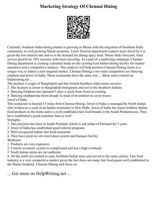 Marketing Strategy Of Chennai Dining
Currently, Southern India dining market is growing in Maine with the migration of Southern India
community as well growing Maine economy. Local Tourism department expects more travel by Car
given the low interest rate and so is the demand for dining spicy food. Maine State forecasts, food
service growth by 10% increase with more traveling. As a part of a marketing campaign, Chennai
Dining department is creating a detailed study on the existing East Indian dining facility for market
saturation and a competitive analysis. This analysis will help position Chennai Dining menu in a
unique way to attract a new targeted market. Chennai Dining s two main competitors are Dancing
elephant and Jewel of India. These restaurants have the same size ... Show more content on
Helpwriting.net ...
The product is origin of Bangladesh and has limited Southern India menu services
2. The location is closer to Bangladesh Immigrants and not to the Southern Indians
3. Dancing Elephant has operated 5 days a week from Noon to evening
4. Dancing elephant has been already in need of investment to cover losses
Jewel of India
This restaurant is located 15 miles from Chennai Dining. Jewel of India is managed by North Indian
who worked as a cook in an Indian restaurant in New Delhi. Jewel of India has many northern Indian
food products in the menu and is a well established fast food brands in the South Portland area. They
have established a good customer base as well
Strengths
1. This business has been in South Portland, which is sub urban of Portland for 5 years
2. Jewel of India has established good referral programs
3. Well recognized Indian fast food restaurant
4. They have great on site reservation system and banquet facility
Weakness
1. Products are very expensive
2. Current inventory system is complicated and has a high overhead
3. South Indian menu are not authentic
4. All the staffs are trained to cater Northern Indian taste and served in the same culture. Fast food
industry is a very competitive market given the fact there are many fast food giants well established in
the Maine footprint. Chennai Dining will focus on
... Get more on HelpWriting.net ...
 