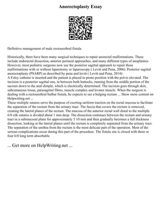Anorectoplasty Essay
Definitive management of male rectourethral fistula
Historically, there have been many surgical techniques to repair anorectal malformations. These
include endorectal dissection, anterior perineal approaches, and many different types of anoplasties
However, most pediatric surgeons now use the posterior sagittal approach to repair these
malformations with or without laparotomy or laparoscopy ( Levitt and Pena, 2006). Posterior sagittal
anorectoplasty (PSARP) as described by pena and levitt ( Levitt and Pena, 2014):
A Foley catheter is inserted and the patient is placed in prone position with the pelvis elevated. The
incision is a posterior sagittal one, in between both buttocks, running from the middle portion of the
sacrum down to the anal dimple, which is electrically determined. The incision goes through skin,
subcutaneous tissue, parasagittal fibres, muscle complex and levator muscle. When the surgeon is
dealing with a rectourethral bulbar fistula, he expects to see a bulging rectum ... Show more content on
Helpwriting.net ...
These multiple sutures serve the purpose of exerting uniform traction on the rectal mucosa to facilitate
the separation of the rectum from the urinary tract. The fascia that covers the rectum is removed,
creating the lateral planes of the rectum. The mucosa of the anterior rectal wall distal to the multiple
6/0 silk sutures is divided about 1 mm deep. The dissection continues between the rectum and urinary
tract in a submucosal plane for approximately 5 10 mm and then gradually becomes a full thickness
dissection, looking at the lateral planes until the rectum is completely separated from the urinary tract.
The separation of the urethra from the rectum is the most delicate part of the operation. Most of the
serious complications occur during this part of the procedure. The fistula site is closed with three or
four 6/0 long term absorbable
... Get more on HelpWriting.net ...
 
