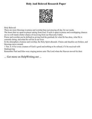 Holy And Beloved Research Paper
Holy Beloved:
There are more blessings in praise and worship than just praying all day for our needs.
The hours that we spent in prayer asking from God, if such is spent in praise and worshipping chances
are we will stand a better chance of receiving from our Heavenly Father.
Praise and worship can be defined as giving God the gratitude for what He has done, what He is
currently doing, and what He will do in our lives.
In the atmosphere of praise and worship, the Holy Spirit abounds. Chains and shackles are broken, and
blessings move around.
1 Tim. 4: 4 For every creature of God is good and nothing to be refused, if it be received with
thanksgiving.
Remember Paul and Silas were singing praises unto The Lord when the Heaven moved for their
... Get more on HelpWriting.net ...
 