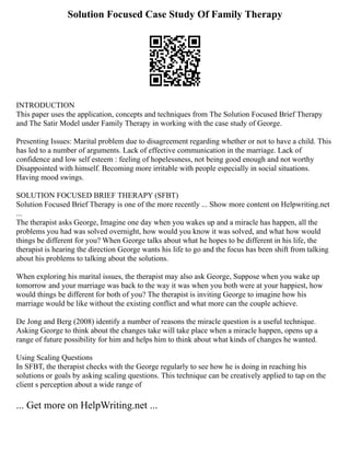 Solution Focused Case Study Of Family Therapy
INTRODUCTION
This paper uses the application, concepts and techniques from The Solution Focused Brief Therapy
and The Satir Model under Family Therapy in working with the case study of George.
Presenting Issues: Marital problem due to disagreement regarding whether or not to have a child. This
has led to a number of arguments. Lack of effective communication in the marriage. Lack of
confidence and low self esteem : feeling of hopelessness, not being good enough and not worthy
Disappointed with himself. Becoming more irritable with people especially in social situations.
Having mood swings.
SOLUTION FOCUSED BRIEF THERAPY (SFBT)
Solution Focused Brief Therapy is one of the more recently ... Show more content on Helpwriting.net
...
The therapist asks George, Imagine one day when you wakes up and a miracle has happen, all the
problems you had was solved overnight, how would you know it was solved, and what how would
things be different for you? When George talks about what he hopes to be different in his life, the
therapist is hearing the direction George wants his life to go and the focus has been shift from talking
about his problems to talking about the solutions.
When exploring his marital issues, the therapist may also ask George, Suppose when you wake up
tomorrow and your marriage was back to the way it was when you both were at your happiest, how
would things be different for both of you? The therapist is inviting George to imagine how his
marriage would be like without the existing conflict and what more can the couple achieve.
De Jong and Berg (2008) identify a number of reasons the miracle question is a useful technique.
Asking George to think about the changes take will take place when a miracle happen, opens up a
range of future possibility for him and helps him to think about what kinds of changes he wanted.
Using Scaling Questions
In SFBT, the therapist checks with the George regularly to see how he is doing in reaching his
solutions or goals by asking scaling questions. This technique can be creatively applied to tap on the
client s perception about a wide range of
... Get more on HelpWriting.net ...
 