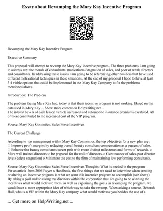 Essay about Revamping the Mary Kay Incentive Program
Revamping the Mary Kay Incentive Program
Executive Summary
This proposal will attempt to revamp the Mary Kay incentive program. The three problems I am going
to address are: the morale of consultants, motivational/stagnation of sales, and poor or weak directors
and consultants. In addressing these issues I am going to be referencing other business that have used
different motivational techniques in these situations. At the end of my proposal I hope to have at least
3 4 viable options that could be implemented in the Mary Kay Company to fix the problems
mentioned above.
Introduction: The Problem
The problem facing Mary Kay Inc. today is that their incentive program is not working. Based on the
data used in Mary Kay ... Show more content on Helpwriting.net ...
The interest levels of each leased vehicle increased and automobile insurance premiums escalated. All
of these contributed to the increased cost of the VIP program.
Source: Mary Kay Cosmetics: Sales Force Incentives
The Current Challenge:
According to top management within Mary Kay Cosmentics, the top objectives for a new plan are :
• Improve profit margins by reducing overall beauty consultant compensation as a percent of sales.
• Enhance the beauty consultants career path with more distinct milestones and forms of rewards. o
More well trained directors to be prepared for the roll of directors. o Continuance of sales past director
level (delete stagnation) o Minimize the cost to the firm of maintaining low performing consultants.
Source: Mary Kay Cosmetics: Sales Force Incentives Thoughts: What is needed in the program
Per an article from 2006 Buyer s Handbook, the first things that we need to determine when creating
or altering an incentive program is what we want this incentive program to accomplish (see above).
By taking a poll and/or asking the directors within the corporation that are going to be winning the
incentives what would motivate them, as well as explaining the goals in revamping the program, we
would have a more appropriate idea of which way to take the revamp. When asking a source, Deborah
Hall, who is a VIP within the Mary Kay company what would motivate you besides the use of a
... Get more on HelpWriting.net ...
 