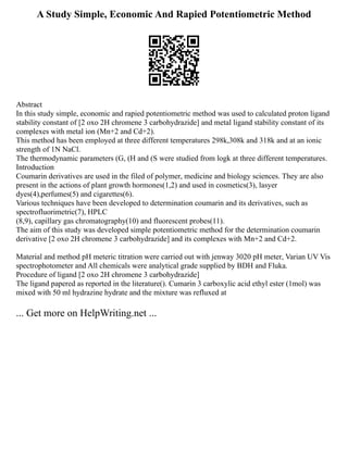 A Study Simple, Economic And Rapied Potentiometric Method
Abstract
In this study simple, economic and rapied potentiometric method was used to calculated proton ligand
stability constant of [2 oxo 2H chromene 3 carbohydrazide] and metal ligand stability constant of its
complexes with metal ion (Mn+2 and Cd+2).
This method has been employed at three different temperatures 298k,308k and 318k and at an ionic
strength of 1N NaCl.
The thermodynamic parameters (G, (H and (S were studied from logk at three different temperatures.
Introduction
Coumarin derivatives are used in the filed of polymer, medicine and biology sciences. They are also
present in the actions of plant growth hormones(1,2) and used in cosmetics(3), lasyer
dyes(4),perfumes(5) and cigarettes(6).
Various techniques have been developed to determination coumarin and its derivatives, such as
spectrofluorimetric(7), HPLC
(8,9), capillary gas chromatography(10) and fluorescent probes(11).
The aim of this study was developed simple potentiometric method for the determination coumarin
derivative [2 oxo 2H chromene 3 carbohydrazide] and its complexes with Mn+2 and Cd+2.
Material and method pH meteric titration were carried out with jenway 3020 pH meter, Varian UV Vis
spectrophotometer and All chemicals were analytical grade supplied by BDH and Fluka.
Procedure of ligand [2 oxo 2H chromene 3 carbohydrazide]
The ligand papered as reported in the literature(). Cumarin 3 carboxylic acid ethyl ester (1mol) was
mixed with 50 ml hydrazine hydrate and the mixture was refluxed at
... Get more on HelpWriting.net ...
 