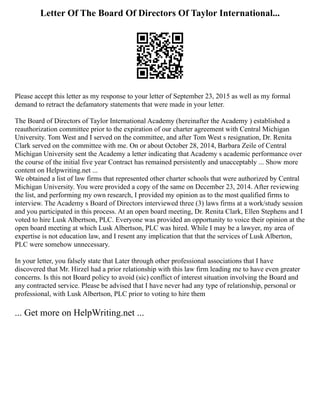 Letter Of The Board Of Directors Of Taylor International...
Please accept this letter as my response to your letter of September 23, 2015 as well as my formal
demand to retract the defamatory statements that were made in your letter.
The Board of Directors of Taylor International Academy (hereinafter the Academy ) established a
reauthorization committee prior to the expiration of our charter agreement with Central Michigan
University. Tom West and I served on the committee, and after Tom West s resignation, Dr. Renita
Clark served on the committee with me. On or about October 28, 2014, Barbara Zeile of Central
Michigan University sent the Academy a letter indicating that Academy s academic performance over
the course of the initial five year Contract has remained persistently and unacceptably ... Show more
content on Helpwriting.net ...
We obtained a list of law firms that represented other charter schools that were authorized by Central
Michigan University. You were provided a copy of the same on December 23, 2014. After reviewing
the list, and performing my own research, I provided my opinion as to the most qualified firms to
interview. The Academy s Board of Directors interviewed three (3) laws firms at a work/study session
and you participated in this process. At an open board meeting, Dr. Renita Clark, Ellen Stephens and I
voted to hire Lusk Albertson, PLC. Everyone was provided an opportunity to voice their opinion at the
open board meeting at which Lusk Albertson, PLC was hired. While I may be a lawyer, my area of
expertise is not education law, and I resent any implication that that the services of Lusk Alberton,
PLC were somehow unnecessary.
In your letter, you falsely state that Later through other professional associations that I have
discovered that Mr. Hirzel had a prior relationship with this law firm leading me to have even greater
concerns. Is this not Board policy to avoid (sic) conflict of interest situation involving the Board and
any contracted service. Please be advised that I have never had any type of relationship, personal or
professional, with Lusk Albertson, PLC prior to voting to hire them
... Get more on HelpWriting.net ...
 