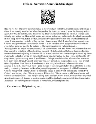 Personal Narrative-American Stereotypes
Hey Yu, it s me! The upper classmen yelled at me when I got on the bus. I turned around and smiled at
them. A smooth day went by, but when I stepped on the bus to get home, I heard the haunting voices
again. Hey Yu, it s me! Days and days went by. Their joke never stopped. To others, it seemed like a
friendly interaction, but I know their words were meant to hurt me, and they did. In school, my angelic
friends lit up my world, but on the bus, the devilish voices destroyed me. This joke haunted me for
years. It s the constant reminder telling me that I have a wrong label. It s the label that separates my
Chinese background from the American world. It is the label that leads people to assume who I am
even before knowing me. On the surface, ... Show more content on Helpwriting.net ...
Walking out of the airport with my mother, I felt confused and lost. The people looked unfamiliar and
they seemed to be talking gibberish. At that moment, I felt alienated and helpless. Learning English
was the first step to adjusting to this new life. At school, teachers and classmates pronounced my name
awkwardly. Instead of saying my name the Chinese way, they called me You . I was confused by why
they couldn t pronounce my name. I would correct their pronunciation time after time but no matter
how many times I tried, I was still known as You . My corrections were useless; soon, I was tired of
correcting others. From then on, I was known as You everywhere I went. It became the name I
adopted in the U.S.; however, it wasn t good enough. It took me years before I was able to fit in to this
society completely; however, unlike other young first generation immigrants, I still held on to my
Chinese background. I spoke Chinese at home and stayed in contact with families and friends from
China. I was like any other Chinese teenagers. I listened to Chinese music, read Chinese books, and
watched Chinese movies. I also enjoyed eating home cooked Chinese dishes. I was also like any other
American teenagers. I listened to western music, read English books, and watched American movies.
At school, I ate hamburgers and fries and at restaurants, I ordered pastas and
... Get more on HelpWriting.net ...
 