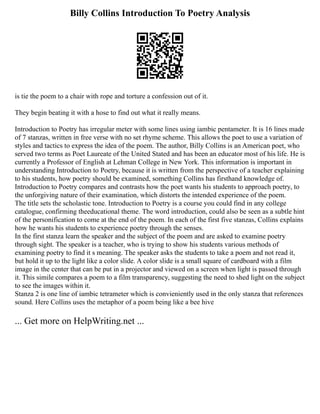 Billy Collins Introduction To Poetry Analysis
is tie the poem to a chair with rope and torture a confession out of it.
They begin beating it with a hose to find out what it really means.
Introduction to Poetry has irregular meter with some lines using iambic pentameter. It is 16 lines made
of 7 stanzas, written in free verse with no set rhyme scheme. This allows the poet to use a variation of
styles and tactics to express the idea of the poem. The author, Billy Collins is an American poet, who
served two terms as Poet Laureate of the United Stated and has been an educator most of his life. He is
currently a Professor of English at Lehman College in New York. This information is important in
understanding Introduction to Poetry, because it is written from the perspective of a teacher explaining
to his students, how poetry should be examined, something Collins has firsthand knowledge of.
Introduction to Poetry compares and contrasts how the poet wants his students to approach poetry, to
the unforgiving nature of their examination, which distorts the intended experience of the poem.
The title sets the scholastic tone. Introduction to Poetry is a course you could find in any college
catalogue, confirming theeducational theme. The word introduction, could also be seen as a subtle hint
of the personification to come at the end of the poem. In each of the first five stanzas, Collins explains
how he wants his students to experience poetry through the senses.
In the first stanza learn the speaker and the subject of the poem and are asked to examine poetry
through sight. The speaker is a teacher, who is trying to show his students various methods of
examining poetry to find it s meaning. The speaker asks the students to take a poem and not read it,
but hold it up to the light like a color slide. A color slide is a small square of cardboard with a film
image in the center that can be put in a projector and viewed on a screen when light is passed through
it. This simile compares a poem to a film transparency, suggesting the need to shed light on the subject
to see the images within it.
Stanza 2 is one line of iambic tetrameter which is convieniently used in the only stanza that references
sound. Here Collins uses the metaphor of a poem being like a bee hive
... Get more on HelpWriting.net ...
 