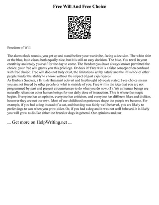 Free Will And Free Choice
Freedom of Will
The alarm clock sounds, you get up and stand before your wardrobe, facing a decision. The white shirt
or the blue, both clean, both equally nice, but it is still an easy decision. The blue. You revel in your
creativity and ready yourself for the day to come. The freedom you have always known permitted the
choice, your free will grants you this privilege. Or does it? Free will is a false concept often confused
with free choice. Free will does not truly exist, the limitations set by nature and the influence of other
people hinder the ability to choose without the impact of past experiences.
As Barbara Smoker, a British Humanist activist and freethought advocate stated, Free choice means
you are not forced by other people or what is outside of you. Free will is the idea that you are not
programmed by past and present circumstances to do what you do now, (1). We as human beings are
naturally reliant on other human beings for our daily dose of interaction. This is where the magic
begins. Everyone has an opinion, everyone has criticism, and everyone has different likes and dislikes,
however they are not our own. Most of our childhood experiences shape the people we become. For
example, if you had a dog instead of a cat, and that dog was fairly well behaved, you are likely to
prefer dogs to cats when you grow older. Or, if you had a dog and it was not well behaved, it is likely
you will grow to dislike either the breed or dogs in general. Our opinions and our
... Get more on HelpWriting.net ...
 