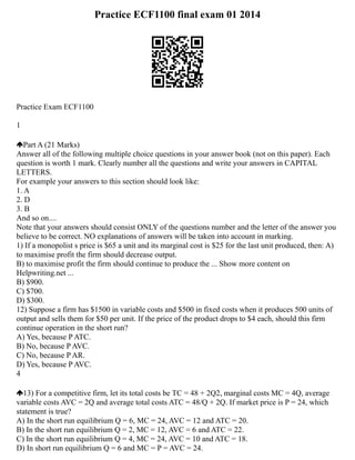 Practice ECF1100 final exam 01 2014
Practice Exam ECF1100
1
Part A (21 Marks)
Answer all of the following multiple choice questions in your answer book (not on this paper). Each
question is worth 1 mark. Clearly number all the questions and write your answers in CAPITAL
LETTERS.
For example your answers to this section should look like:
1. A
2. D
3. B
And so on....
Note that your answers should consist ONLY of the questions number and the letter of the answer you
believe to be correct. NO explanations of answers will be taken into account in marking.
1) If a monopolist s price is $65 a unit and its marginal cost is $25 for the last unit produced, then: A)
to maximise profit the firm should decrease output.
B) to maximise profit the firm should continue to produce the ... Show more content on
Helpwriting.net ...
B) $900.
C) $700.
D) $300.
12) Suppose a firm has $1500 in variable costs and $500 in fixed costs when it produces 500 units of
output and sells them for $50 per unit. If the price of the product drops to $4 each, should this firm
continue operation in the short run?
A) Yes, because P ATC.
B) No, because P AVC.
C) No, because P AR.
D) Yes, because P AVC.
4
13) For a competitive firm, let its total costs be TC = 48 + 2Q2, marginal costs MC = 4Q, average
variable costs AVC = 2Q and average total costs ATC = 48/Q + 2Q. If market price is P = 24, which
statement is true?
A) In the short run equilibrium Q = 6, MC = 24, AVC = 12 and ATC = 20.
B) In the short run equilibrium Q = 2, MC = 12, AVC = 6 and ATC = 22.
C) In the short run equilibrium Q = 4, MC = 24, AVC = 10 and ATC = 18.
D) In short run equilibrium Q = 6 and MC = P = AVC = 24.
 