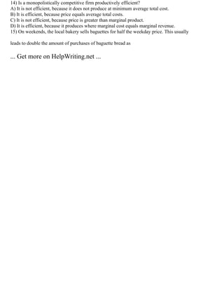 14) Is a monopolistically competitive firm productively efficient?
A) It is not efficient, because it does not produce at minimum average total cost.
B) It is efficient, because price equals average total costs.
C) It is not efficient, because price is greater than marginal product.
D) It is efficient, because it produces where marginal cost equals marginal revenue.
15) On weekends, the local bakery sells baguettes for half the weekday price. This usually
leads to double the amount of purchases of baguette bread as
... Get more on HelpWriting.net ...
 