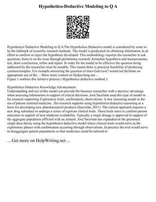 Hypothetico-Deductive Modeling to Q A
Hypothetico Deductive Modeling to Q A The Hypothetico Deductive model is considered by some to
be the hallmark of scientific research methods. The model is predicated on obtaining information in an
effort to confirm or reject the hypothesis developed. This methodology requires the researcher to ask
questions, hone in on the issue through preliminary research, formulate hypothesis and measurements,
test, draw conclusions, refine and report. In order for the model to be effective the question being
addressed by the researcher must be testable. This means there is practical feasibility of producing
counterexamples. For example answering the question of does God exist? would not facilitate an
appropriate use of the ... Show more content on Helpwriting.net ...
Figure 1 outlines this iterative process ( Hypothetico deductive method ):
Hypothetico Deductive Knowledge Advancement
Understanding and use of this model can provide the business researcher with a decisive advantage
when assessing information in support of critical decisions. José Sacristán used this type of model in
his research supporting Exploratory trials, confirmatory observations: A new reasoning model in the
era of patient centered medicine . His research supports using hypothetico deductive reasoning as a
basis for developing new pharmaceutical products (Sacristán, 2011). The current approach requires a
new drug substance to undergo a series of rigorous clinical trials. These trials serve to confirm patient
outcomes in support of new medicine availability. Typically a single dosage is approved in support of
the aggregate population afflicted with an ailment. José Sacristán has expanded on the presumed
single dose theory using the hypothetico deductive model where clinical trials would serve as the
exploratory phases with confirmation occurring through observations. In practice the trial would serve
to disaggregate patient populations so that medicines could be tailored to
... Get more on HelpWriting.net ...
 