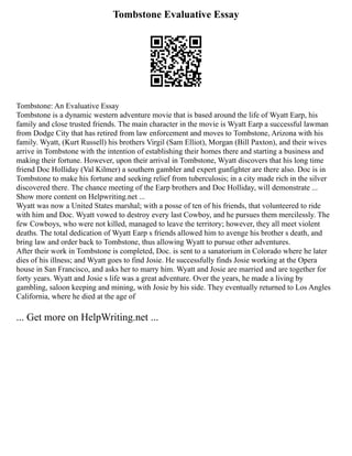 Tombstone Evaluative Essay
Tombstone: An Evaluative Essay
Tombstone is a dynamic western adventure movie that is based around the life of Wyatt Earp, his
family and close trusted friends. The main character in the movie is Wyatt Earp a successful lawman
from Dodge City that has retired from law enforcement and moves to Tombstone, Arizona with his
family. Wyatt, (Kurt Russell) his brothers Virgil (Sam Elliot), Morgan (Bill Paxton), and their wives
arrive in Tombstone with the intention of establishing their homes there and starting a business and
making their fortune. However, upon their arrival in Tombstone, Wyatt discovers that his long time
friend Doc Holliday (Val Kilmer) a southern gambler and expert gunfighter are there also. Doc is in
Tombstone to make his fortune and seeking relief from tuberculosis; in a city made rich in the silver
discovered there. The chance meeting of the Earp brothers and Doc Holliday, will demonstrate ...
Show more content on Helpwriting.net ...
Wyatt was now a United States marshal; with a posse of ten of his friends, that volunteered to ride
with him and Doc. Wyatt vowed to destroy every last Cowboy, and he pursues them mercilessly. The
few Cowboys, who were not killed, managed to leave the territory; however, they all meet violent
deaths. The total dedication of Wyatt Earp s friends allowed him to avenge his brother s death, and
bring law and order back to Tombstone, thus allowing Wyatt to pursue other adventures.
After their work in Tombstone is completed, Doc. is sent to a sanatorium in Colorado where he later
dies of his illness; and Wyatt goes to find Josie. He successfully finds Josie working at the Opera
house in San Francisco, and asks her to marry him. Wyatt and Josie are married and are together for
forty years. Wyatt and Josie s life was a great adventure. Over the years, he made a living by
gambling, saloon keeping and mining, with Josie by his side. They eventually returned to Los Angles
California, where he died at the age of
... Get more on HelpWriting.net ...
 