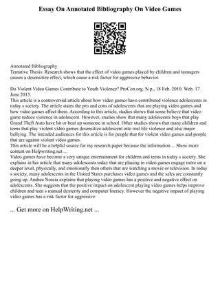 Essay On Annotated Bibliography On Video Games
Annotated Bibliography
Tentative Thesis: Research shows that the effect of video games played by children and teenagers
causes a desensitize effect, which cause a risk factor for aggressive behavior.
Do Violent Video Games Contribute to Youth Violence? ProCon.org. N.p., 18 Feb. 2010. Web. 17
June 2015.
This article is a controversial article about how video games have contributed violence adolescents in
today s society. The article states the pro and cons of adolescents that are playing video games and
how video games affect them. According to this article, studies shows that some believe that video
game reduce violence in adolescent. However, studies show that many adolescents boys that play
Grand Theft Auto have hit or beat up someone in school. Other studies shows that many children and
teens that play violent video games desensitize adolescent into real life violence and also major
bullying. The intended audiences for this article is for people that for violent video games and people
that are against violent video games.
This article will be a helpful source for my research paper because the information ... Show more
content on Helpwriting.net ...
Video games have become a very unique entertainment for children and teens in today s society. She
explains in her article that many adolescents today that are playing in video games engage more on a
deeper level, physically, and emotionally then others that are watching a movie or television. In today
s society, many adolescents in the United States purchases video games and the sales are constantly
going up. Andrea Norcia explains that playing video games has a positive and negative effect on
adolescents. She suggests that the positive impact on adolescent playing video games helps improve
children and teen s manual dexterity and computer literacy. However the negative impact of playing
video games has a risk factor for aggressive
... Get more on HelpWriting.net ...
 