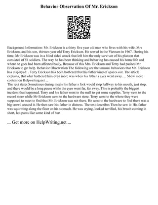Behavior Observation Of Mr. Erickson
Background Information: Mr. Erickson is a thirty five year old man who lives with his wife, Mrs
Erickson, and his son, thirteen year old Terry Erickson. He served in the Vietnam in 1967. During his
time, Mr Erickson was in a blind sided attack that left him the only survivor of his platoon that
consisted of 54 soldiers. The way he has been thinking and behaving has caused his home life and
where he goes had been affected badly. Because of this Mrs. Erickson and Terry had pushed Mr.
Erickson to get help. Behavior Observation The following are the unusual behaviors that Mr. Erickson
has displayed: . Terry Erickson has been bothered that his father kind of spaces out. The article
explains, But what bothered him even more was when his father s eyes went away. ... Show more
content on Helpwriting.net ...
The text states Sometimes during meals his father s fork would stop halfway to his mouth, just stop,
and there would be a long pause while the eyes went far, far away. This is probably the biggest
incident that happened. Terry and his father went to the mall to get some supplies. Terry went to the
record store while Mr Erickson went to the hardware store. Terry went to the where they were
supposed to meet to find that Mr. Erickson was not there. He went to the hardware to find there was a
big crowd around it. He then saw his father in distress. The text describes Then he saw it: His father
was squirming along the floor on his stomach. He was crying, looked terrified, his breath coming in
short, hot pants like some kind of hurt
... Get more on HelpWriting.net ...
 