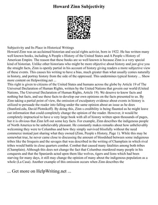 Howard Zinn Subjectivity
Subjectivity and Its Place in Historical Writings
Howard Zinn was an acclaimed historian and social rights activist, born in 1922. He has written many
well known books, including A People s History of the United States and A People s History of
American Empire. The reason that these books are so well known is because Zinn is a very special
kind of historian. Unlike other historians who might be more objective about history and just give you
the straight facts, Zinn is openly partial in his account of history giving readers a more subjective view
of these events. This causes his writing to have a bias, much greater than what usually comes naturally
in history, and portray history from the side of the oppressed. This undermines typical history ... Show
more content on Helpwriting.net ...
This right is given to citizens of the United States and humans across the globe by Article 19 of The
Universal Declaration of Human Rights, written by the United Nations that govern our world (United
Nations, The Universal Declaration of Human Rights, Article 19). We deserve to know facts and
nothing but facts, and use these facts to develop our own opinions on the facts presented to us. By
Zinn taking a partial point of view, the omission of exculpatory evidence about events in history is
utilized to persuade the reader into falling under the same opinion about an issue as he does
(Stanford.edu, David Plotnikoff). By doing this, Zinn s credibility is being flaunted as he might leave
out information that could completely change the opinion of the reader. However, it would be
completely impractical to have a very large book with all of history written upon thousands of pages,
but it is obvious that Zinn left out some key facts. For example, Zinn describes the indigenous people
of North America to be unbelievably pleasant. He constantly makes remarks about how unbelievably
welcoming they were to Columbus and how they simply survived blissfully without the need
commerce instead just sharing what they owned (Zinn, People s History, Page 1). While this may be
somewhat true, he never came close to discussing the amount of bloodshed between some indigenous
tribes like the Iroquois and the savages that was described in the writing of Champlain in which rival
tribes would battle in close quarters combat. Combat that caused many fatalities among both tribes
(Champlain). Although this does not change the fact that Columbus murdered many people in his
conquests and that the Spaniards acted upon them like wolves, tigers and lions which had been
starving for many days, it still may change the opinion of many about the indigenous population as a
whole (La Casa). Another example of this omission occurs when Zinn describes the
... Get more on HelpWriting.net ...
 