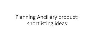 Planning Ancillary product:
shortlisting ideas
 