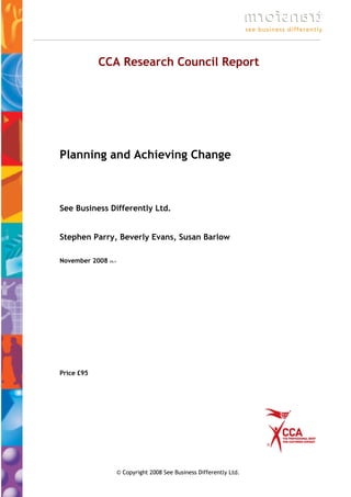 CCA Research Council Report




Planning and Achieving Change



See Business Differently Ltd.


Stephen Parry, Beverly Evans, Susan Barlow

November 2008   V3.1




Price £95




                       © Copyright 2008 See Business Differently Ltd.
 