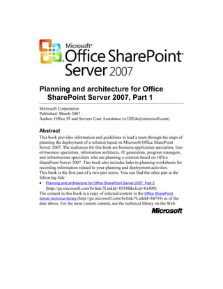 Planning and architecture for Office
SharePoint Server 2007, Part 1
Microsoft Corporation
Published: March 2007
Author: Office IT and Servers User Assistance (o12ITdx@microsoft.com)
Abstract
This book provides information and guidelines to lead a team through the steps of
planning the deployment of a solution based on Microsoft Office SharePoint
Server 2007. The audiences for this book are business application specialists, line-
of-business specialists, information architects, IT generalists, program managers,
and infrastructure specialists who are planning a solution based on Office
SharePoint Server 2007. This book also includes links to planning worksheets for
recording information related to your planning and deployment activities.
This book is the first part of a two-part series. You can find the other part at the
following link:
• Planning and architecture for Office SharePoint Server 2007, Part 2
(http://go.microsoft.com/fwlink/?LinkId=85548&clcid=0x409)
The content in this book is a copy of selected content in the Office SharePoint
Server technical library (http://go.microsoft.com/fwlink/?LinkId=84739) as of the
date above. For the most current content, see the technical library on the Web.
 