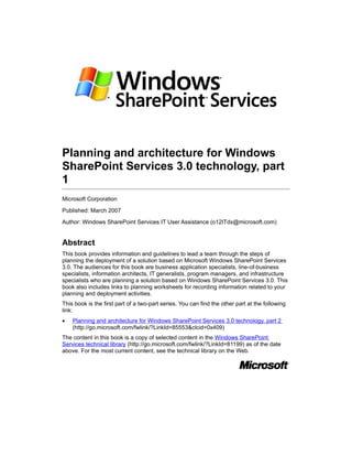 Planning and architecture for Windows
SharePoint Services 3.0 technology, part
1
Microsoft Corporation

Published: March 2007

Author: Windows SharePoint Services IT User Assistance (o12ITdx@microsoft.com)


Abstract
This book provides information and guidelines to lead a team through the steps of
planning the deployment of a solution based on Microsoft Windows SharePoint Services
3.0. The audiences for this book are business application specialists, line-of-business
specialists, information architects, IT generalists, program managers, and infrastructure
specialists who are planning a solution based on Windows SharePoint Services 3.0. This
book also includes links to planning worksheets for recording information related to your
planning and deployment activities.
This book is the first part of a two-part series. You can find the other part at the following
link:
•   Planning and architecture for Windows SharePoint Services 3.0 technology, part 2
    (http://go.microsoft.com/fwlink/?LinkId=85553&clcid=0x409)
The content in this book is a copy of selected content in the Windows SharePoint
Services technical library (http://go.microsoft.com/fwlink/?LinkId=81199) as of the date
above. For the most current content, see the technical library on the Web.
 