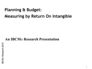 Planning & Budget:
Measuring by Return On Intangible




An IBCM© Research Presentation




                                    1
 