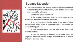 Budget Execution
• This phase involves the release and actual disbursement of
funds for the identified functions, work and financial plan
and request for allotment
Limitations on disbursement
1. No advance payment shall be made unless goods
have been delivered or services rendered.
2. No cash advance shall be made to any local officials
or employee unless made in accordance with Commission on
Audit and Regulations.
3. No Appropriations hall be transferred from one
item to another.
4. Use of savings is allowed from other items to
augment any items in the budget provided that it is within
the same expense class.
 