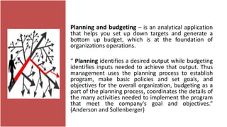 Planning and budgeting – is an analytical application
that helps you set up down targets and generate a
bottom up budget, which is at the foundation of
organizations operations.
“ Planning identifies a desired output while budgeting
identifies inputs needed to achieve that output. Thus
management uses the planning process to establish
program, make basic policies and set goals, and
objectives for the overall organization, budgeting as a
part of the planning process, coordinates the details of
the many activities needed to implement the program
that meet the company's goal and objectives.”
(Anderson and Sollenberger)
 