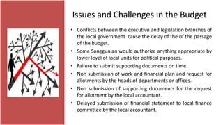 Issues and Challenges in the Budget
• Conflicts between the executive and legislation branches of
the local government cause the delay of the of the passage
of the budget.
• Some Sanggunian would authorize anything appropriate by
lower level of local units for political purposes.
• Failure to submit supporting documents on time.
• Non submission of work and financial plan and request for
allotments by the heads of departments or offices.
• Non submission of supporting documents for the request
for allotment by the local accountant.
• Delayed submission of financial statement to local finance
committee by the local accountant.
 