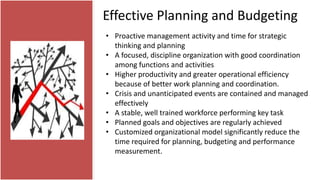 Effective Planning and Budgeting
• Proactive management activity and time for strategic
thinking and planning
• A focused, discipline organization with good coordination
among functions and activities
• Higher productivity and greater operational efficiency
because of better work planning and coordination.
• Crisis and unanticipated events are contained and managed
effectively
• A stable, well trained workforce performing key task
• Planned goals and objectives are regularly achieved
• Customized organizational model significantly reduce the
time required for planning, budgeting and performance
measurement.
 