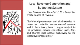 Local Revenue Generation and
Budgeting System
Local Government Code Sec. 129 – Power to
create source of revenue
“Each local government unit shall exercise its
power to create its own sources of revenue
and to levy taxes, fees, charges subject to
the provisions herein consistent taxes, fees
and charges shall accrue exclusively to the
local government units.”
 