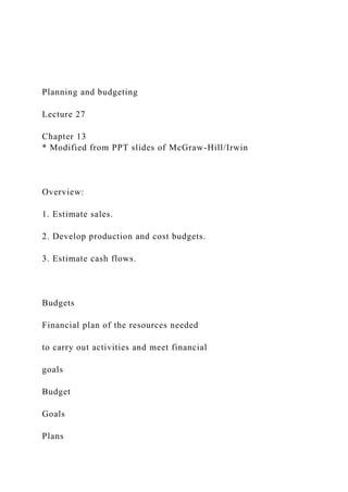 Planning and budgeting
Lecture 27
Chapter 13
* Modified from PPT slides of McGraw-Hill/Irwin
Overview:
1. Estimate sales.
2. Develop production and cost budgets.
3. Estimate cash flows.
Budgets
Financial plan of the resources needed
to carry out activities and meet financial
goals
Budget
Goals
Plans
 