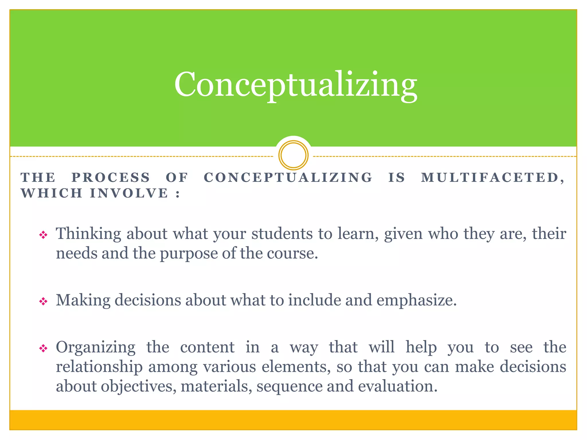 Conceptualizing
THE PROCESS OF
WHICH INVOLVE :

CONCEPTUALIZING

IS

MULTIFACETED,



Thinking about what your students to learn, given who they are, their
needs and the purpose of the course.



Making decisions about what to include and emphasize.



Organizing the content in a way that will help you to see the
relationship among various elements, so that you can make decisions
about objectives, materials, sequence and evaluation.

 
