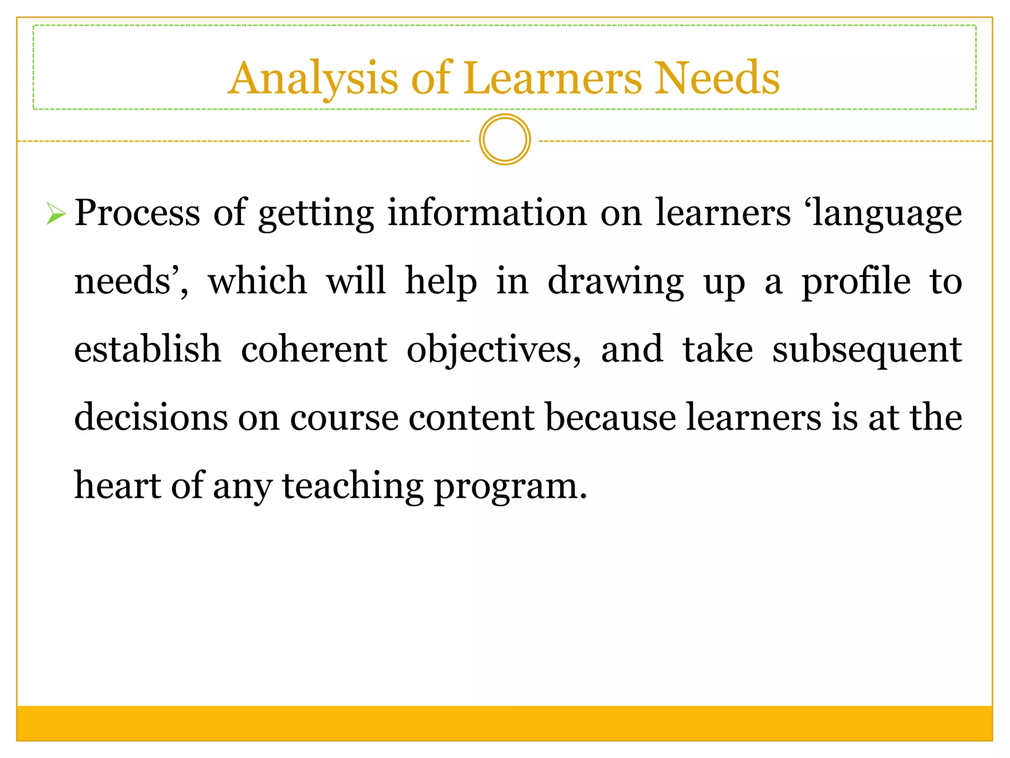 Analysis of Learners Needs
 Process of getting information on learners ‘language

needs’, which will help in drawing up a profile to
establish coherent objectives, and take subsequent
decisions on course content because learners is at the
heart of any teaching program.

 