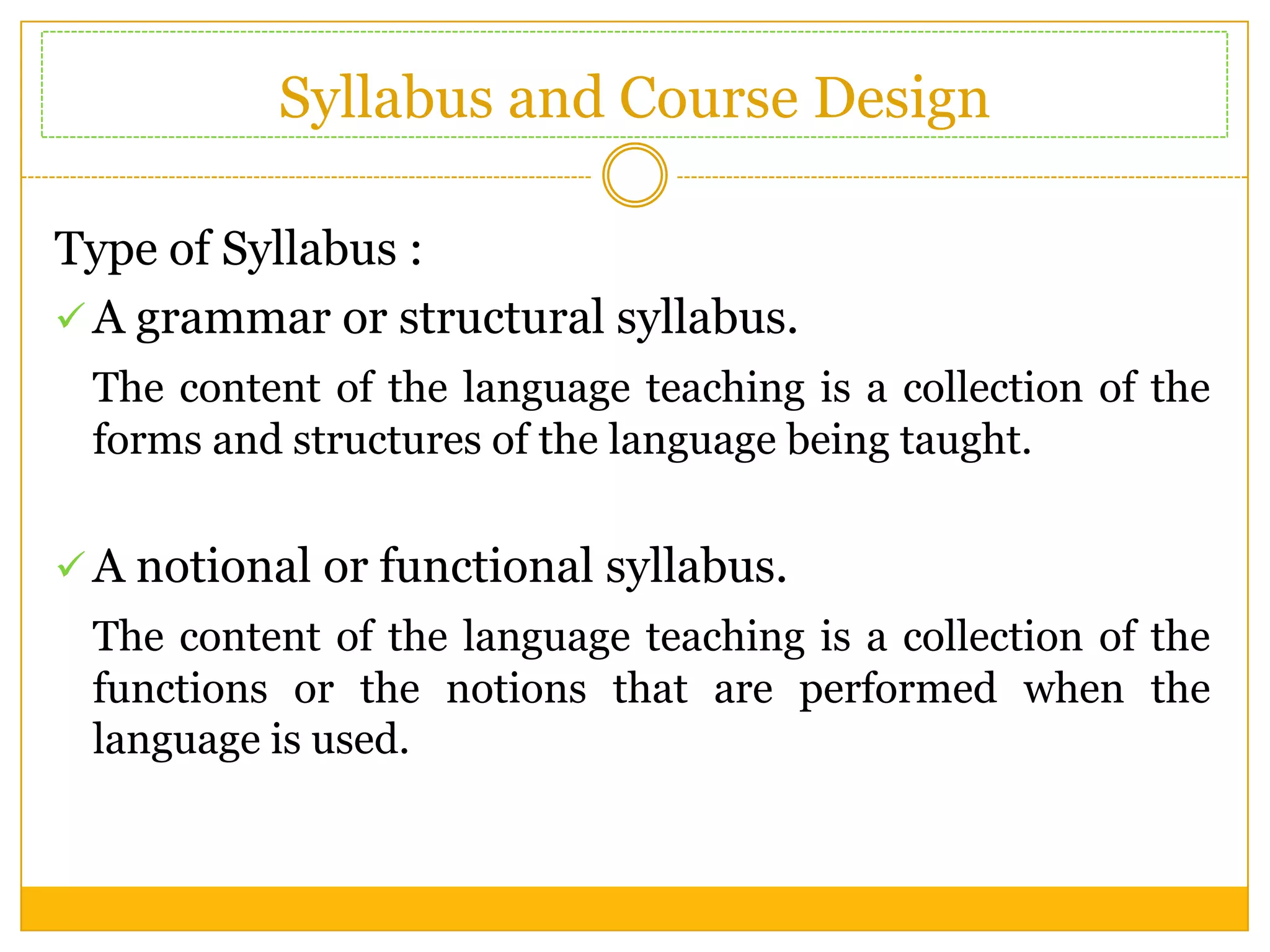 Syllabus and Course Design
Type of Syllabus :
 A grammar or structural syllabus.
The content of the language teaching is a collection of the
forms and structures of the language being taught.
 A notional or functional syllabus.

The content of the language teaching is a collection of the
functions or the notions that are performed when the
language is used.

 