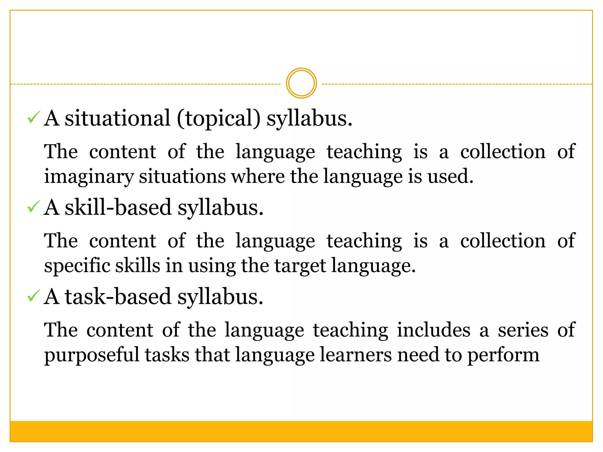  A situational (topical) syllabus.

The content of the language teaching is a collection of
imaginary situations where the language is used.
 A skill-based syllabus.

The content of the language teaching is a collection of
specific skills in using the target language.
 A task-based syllabus.

The content of the language teaching includes a series of
purposeful tasks that language learners need to perform

 