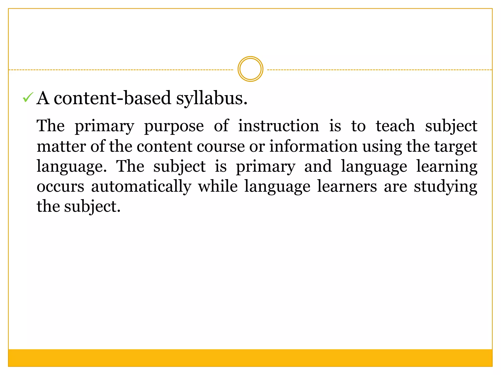  A content-based syllabus.

The primary purpose of instruction is to teach subject
matter of the content course or information using the target
language. The subject is primary and language learning
occurs automatically while language learners are studying
the subject.

 