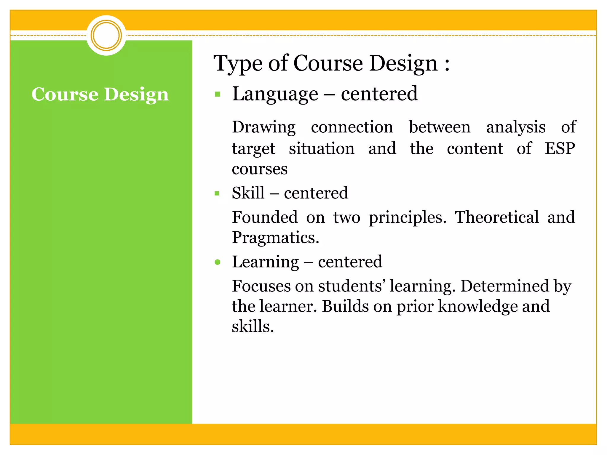 Type of Course Design :
Course Design

 Language – centered
Drawing connection between analysis of
target situation and the content of ESP
courses
 Skill – centered
Founded on two principles. Theoretical and
Pragmatics.
 Learning – centered
Focuses on students’ learning. Determined by
the learner. Builds on prior knowledge and
skills.

 