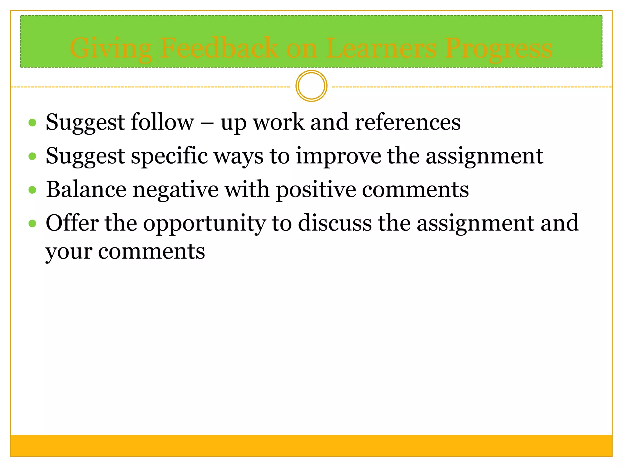 Giving Feedback on Learners Progress
 Suggest follow – up work and references
 Suggest specific ways to improve the assignment
 Balance negative with positive comments
 Offer the opportunity to discuss the assignment and

your comments

 