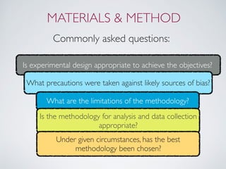 MATERIALS & METHOD
Commonly asked questions:
Is experimental design appropriate to achieve the objectives?
What precautions were taken against likely sources of bias?
What are the limitations of the methodology?
Is the methodology for analysis and data collection
appropriate?
Under given circumstances, has the best
methodology been chosen?
 