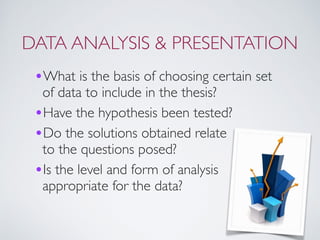 DATA ANALYSIS & PRESENTATION
•What is the basis of choosing certain set
of data to include in the thesis?
•Have the hypothesis been tested?
•Do the solutions obtained relate  
to the questions posed?
•Is the level and form of analysis
appropriate for the data?
 