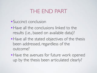 THE END PART
•Succinct conclusion
•Have all the conclusions linked to the
results (i.e., based on available data)?
•Have all the stated objectives of the thesis
been addressed, regardless of the
outcome?
•Have the avenues for future work opened
up by the thesis been articulated clearly?
 