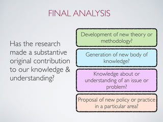 FINAL ANALYSIS
Has the research
made a substantive
original contribution
to our knowledge &
understanding?
Development of new theory or
methodology?
Generation of new body of
knowledge?
Knowledge about or
understanding of an issue or
problem?
Proposal of new policy or practice
in a particular area?
 