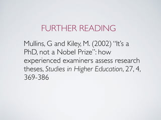 FURTHER READING
Mullins, G and Kiley, M. (2002) “It’s a
PhD, not a Nobel Prize”: how
experienced examiners assess research
theses, Studies in Higher Education, 27, 4,
369-386
 