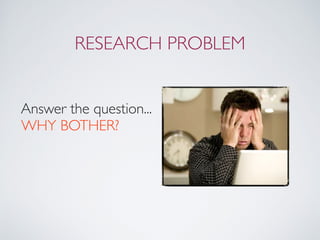 RESEARCH PROBLEM
Answer the question... 
WHY BOTHER?
 